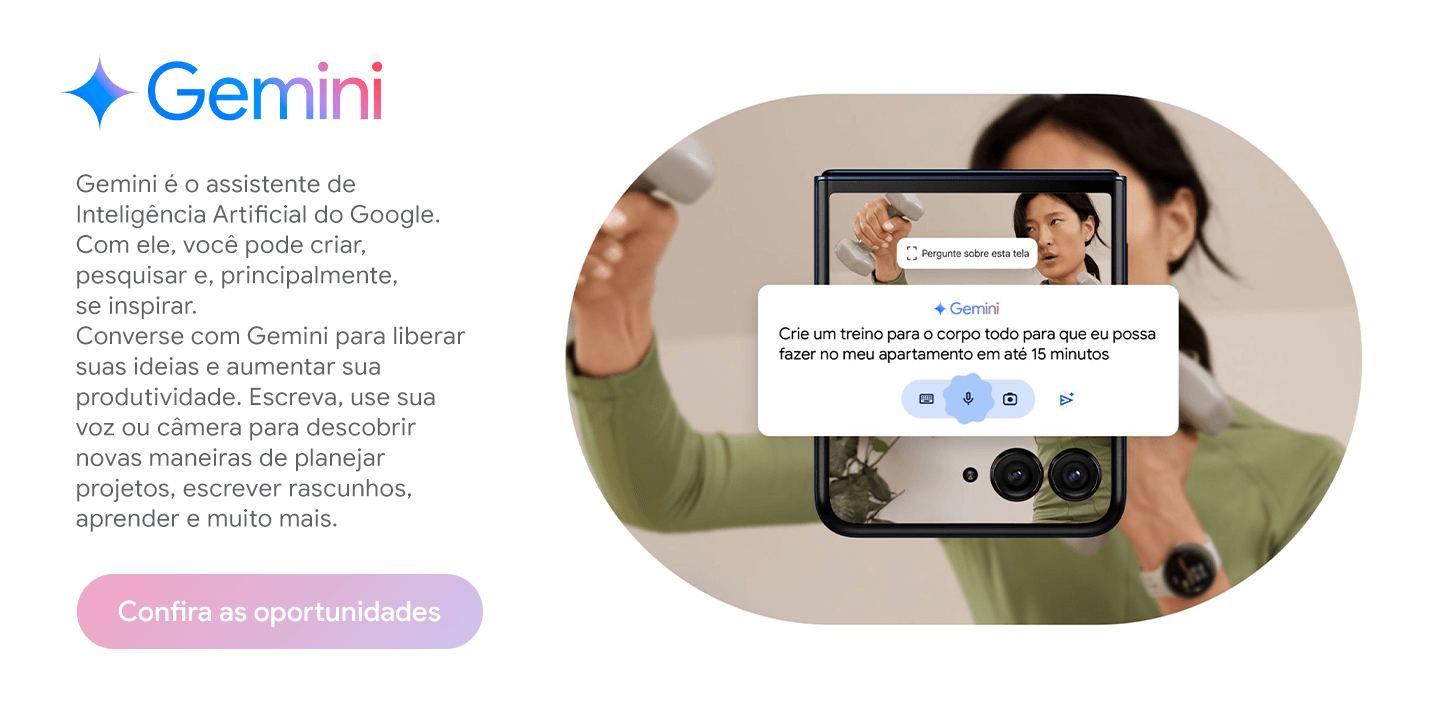 Gemini é o assistente de Inteligência Artificial do Google. Com ele, você pode criar, pesquisar e, principalmente, se inspirar. Converse com Gemini para liberar suas ideias e aumentar sua produtividade. Escreva, use sua voz ou câmera para descobrir novas maneiras de planejar projetos, escrever rascunhos, aprender e muito mais.